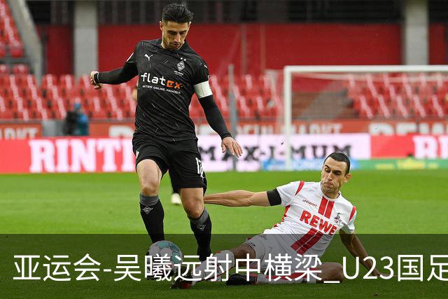 亚运会-吴曦远射中横梁 U23国足0-0憾平伊朗暂列次席