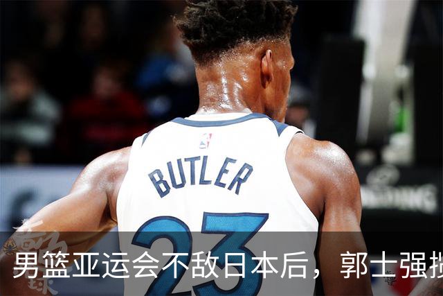 男篮亚运会不敌日本后，郭士强揽责难服众，只有王治郅敢说大实话